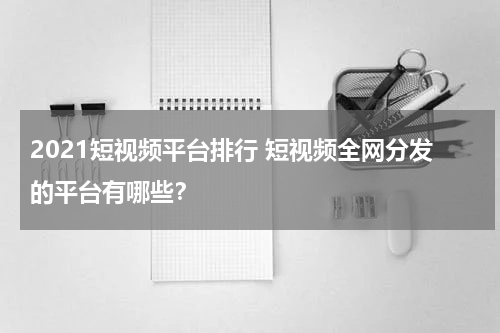 2021短视频平台排行 短视频全网分发的平台有哪些？
