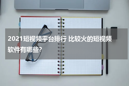 2021短视频平台排行 比较火的短视频软件有哪些？