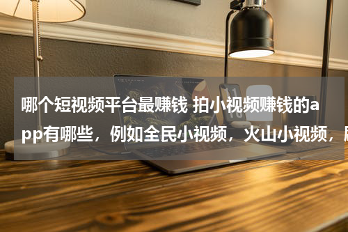 哪个短视频平台最赚钱 拍小视频赚钱的app有哪些，例如全民小视频，火山小视频，刷宝短视频，西瓜视频
