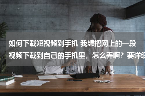 如何下载短视频到手机 我想把网上的一段视频下载到自己的手机里，怎么弄啊？要详细的过程