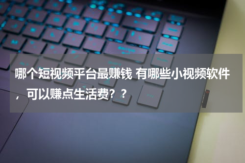 哪个短视频平台最赚钱 有哪些小视频软件，可以赚点生活费？？