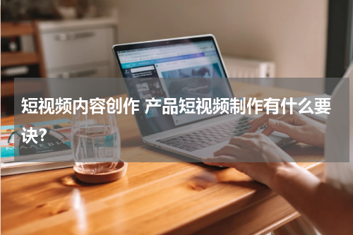 短视频内容创作 产品短视频制作有什么要诀？