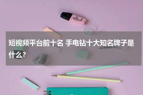 短视频平台前十名 手电钻十大知名牌子是什么？