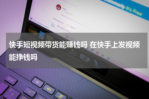 快手短视频带货能赚钱吗 在快手上发视频能挣钱吗