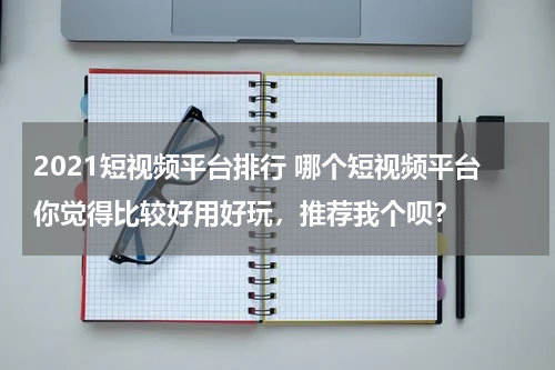 2021短视频平台排行 哪个短视频平台你觉得比较好用好玩，推荐我个呗？
