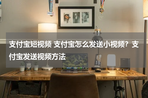支付宝短视频 支付宝怎么发送小视频？支付宝发送视频方法