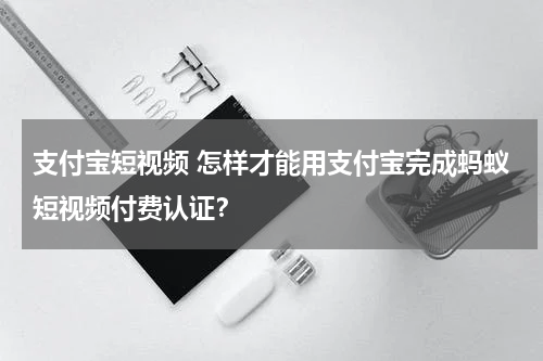 支付宝短视频 怎样才能用支付宝完成蚂蚁短视频付费认证？