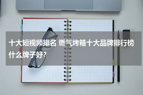 十大短视频排名 燃气烤箱十大品牌排行榜什么牌子好？