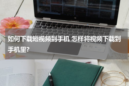 如何下载短视频到手机 怎样将视频下载到手机里?