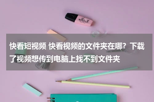 快看短视频 快看视频的文件夹在哪？下载了视频想传到电脑上找不到文件夹
