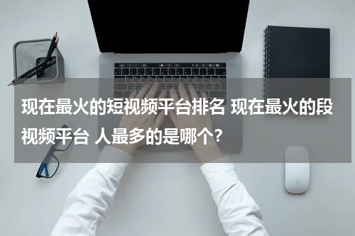 现在最火的短视频平台排名 现在最火的段视频平台 人最多的是哪个？