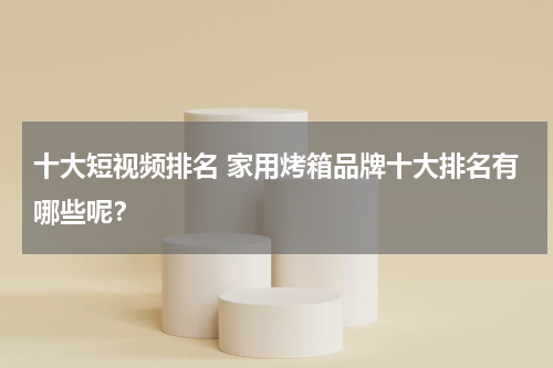 十大短视频排名 家用烤箱品牌十大排名有哪些呢？