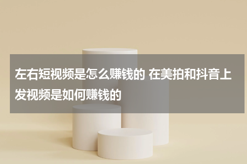 左右短视频是怎么赚钱的 在美拍和抖音上发视频是如何赚钱的