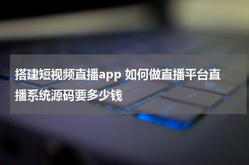 搭建短视频直播app 如何做直播平台直播系统源码要多少钱