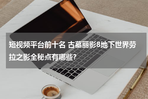 短视频平台前十名 古墓丽影8地下世界劳拉之影全秘点有哪些？