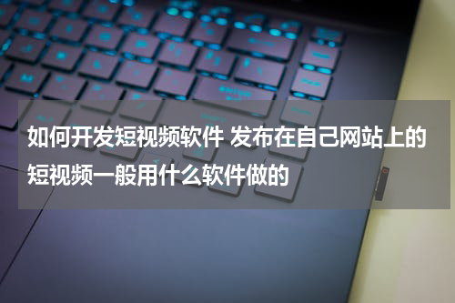 如何开发短视频软件 发布在自己网站上的短视频一般用什么软件做的