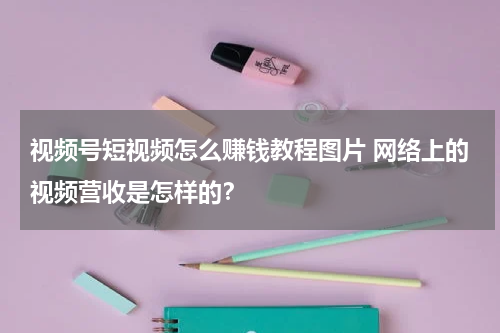 视频号短视频怎么赚钱教程图片 网络上的视频营收是怎样的？