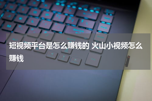 短视频平台是怎么赚钱的 火山小视频怎么赚钱