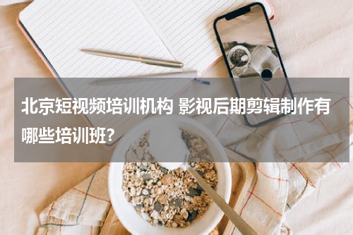 北京短视频培训机构 影视后期剪辑制作有哪些培训班？