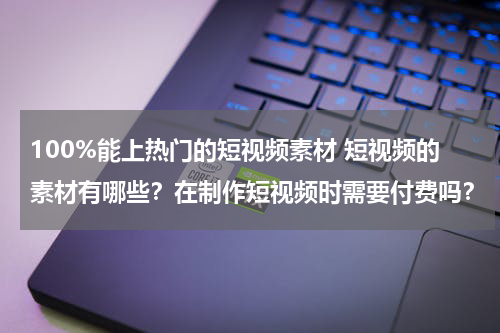 100%能上热门的短视频素材 短视频的素材有哪些？在制作短视频时需要付费吗？