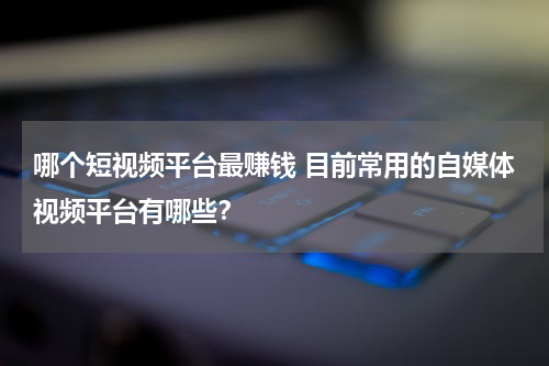 哪个短视频平台最赚钱 目前常用的自媒体视频平台有哪些？