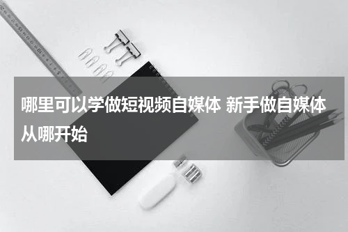 哪里可以学做短视频自媒体 新手做自媒体从哪开始