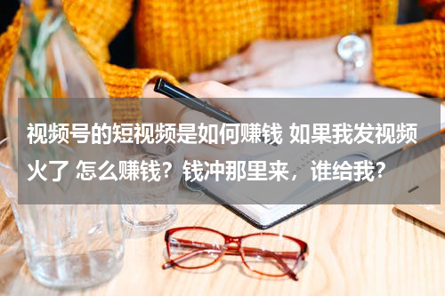 视频号的短视频是如何赚钱 如果我发视频火了 怎么赚钱？钱冲那里来，谁给我？