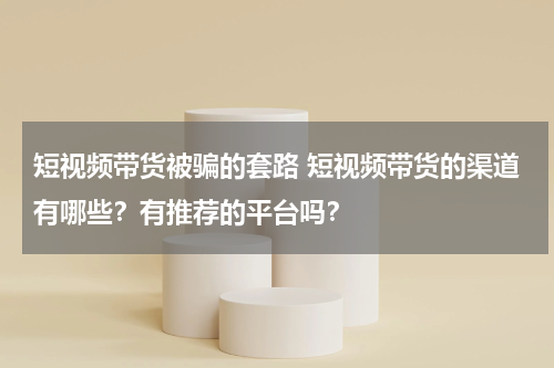 短视频带货被骗的套路 短视频带货的渠道有哪些？有推荐的平台吗？