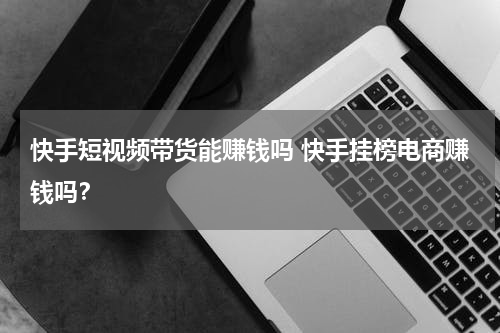 快手短视频带货能赚钱吗 快手挂榜电商赚钱吗？