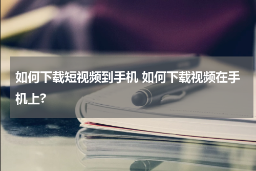 如何下载短视频到手机 如何下载视频在手机上?