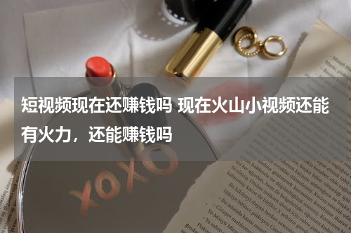 短视频现在还赚钱吗 现在火山小视频还能有火力，还能赚钱吗