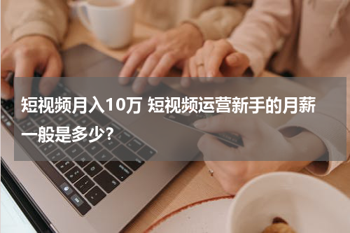 短视频月入10万 短视频运营新手的月薪一般是多少？