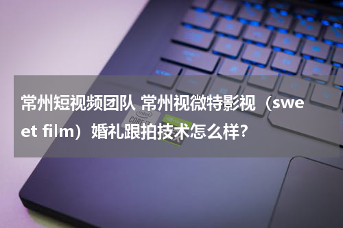 常州短视频团队 常州视微特影视（sweet film）婚礼跟拍技术怎么样？