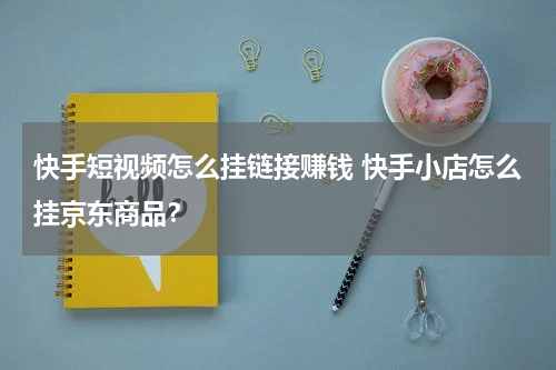 快手短视频怎么挂链接赚钱 快手小店怎么挂京东商品？