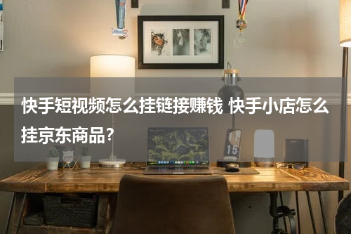 快手短视频怎么挂链接赚钱 快手小店怎么挂京东商品？