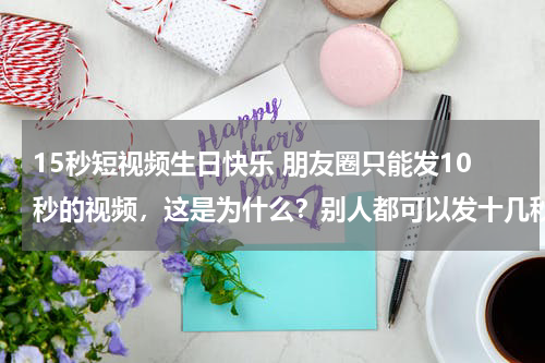 15秒短视频生日快乐 朋友圈只能发10秒的视频，这是为什么？别人都可以发十几秒钟的？