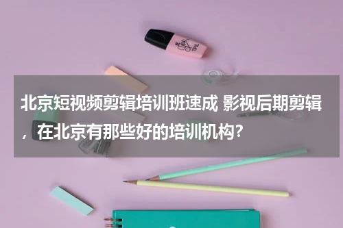 北京短视频剪辑培训班速成 影视后期剪辑，在北京有那些好的培训机构？