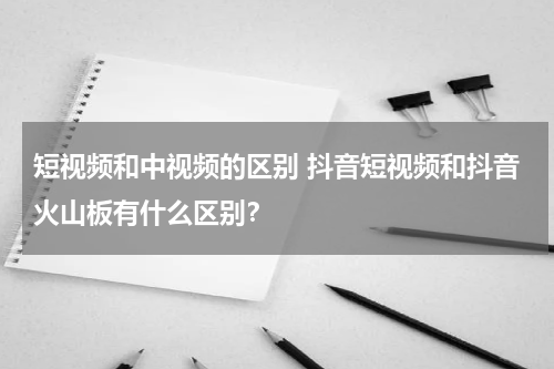 短视频和中视频的区别 抖音短视频和抖音火山板有什么区别？