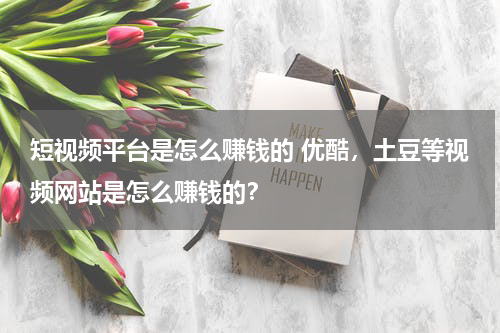 短视频平台是怎么赚钱的 优酷，土豆等视频网站是怎么赚钱的？