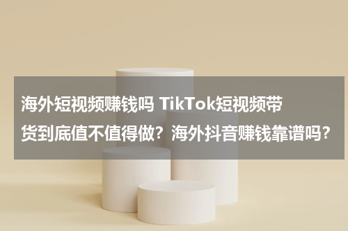 海外短视频赚钱吗 TikTok短视频带货到底值不值得做？海外抖音赚钱靠谱吗？