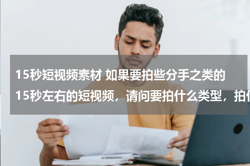 15秒短视频素材 如果要拍些分手之类的15秒左右的短视频，请问要拍什么类型，拍什么情节？怎样的剧情？请指教