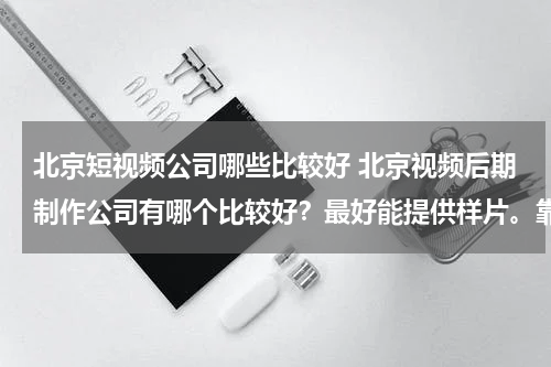 北京短视频公司哪些比较好 北京视频后期制作公司有哪个比较好？最好能提供样片。靠实力说话啊！有好的加分！
