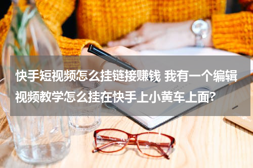 快手短视频怎么挂链接赚钱 我有一个编辑视频教学怎么挂在快手上小黄车上面?