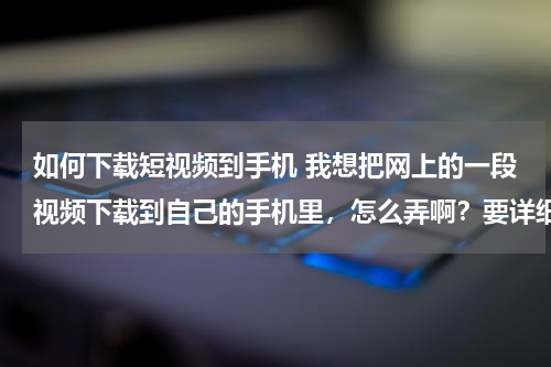 如何下载短视频到手机 我想把网上的一段视频下载到自己的手机里，怎么弄啊？要详细的过程
