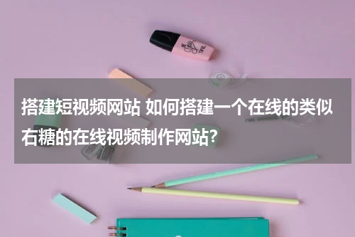 搭建短视频网站 如何搭建一个在线的类似右糖的在线视频制作网站？