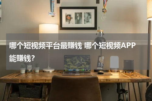 哪个短视频平台最赚钱 哪个短视频APP能赚钱？