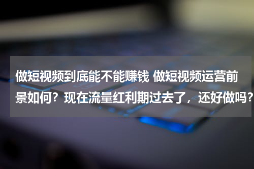 做短视频到底能不能赚钱 做短视频运营前景如何？现在流量红利期过去了，还好做吗？