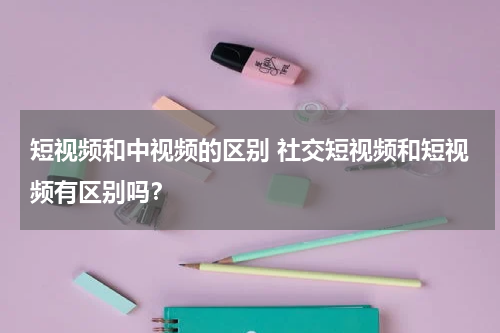 短视频和中视频的区别 社交短视频和短视频有区别吗？