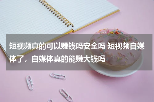 短视频真的可以赚钱吗安全吗 短视频自媒体了，自媒体真的能赚大钱吗
