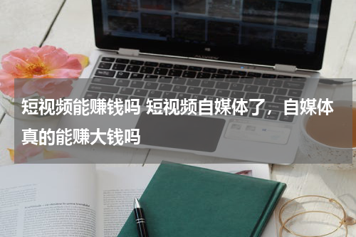 短视频能赚钱吗 短视频自媒体了，自媒体真的能赚大钱吗